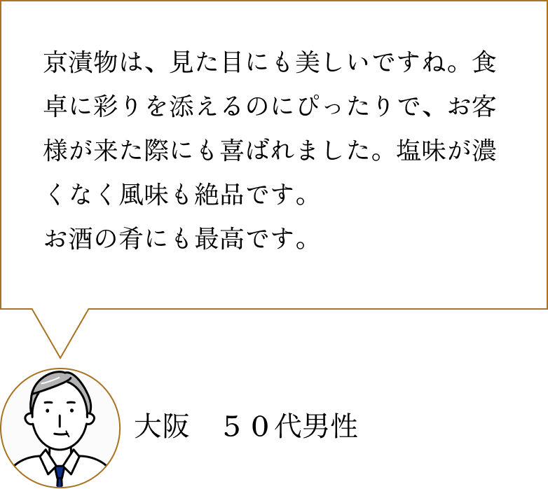 お客様の声2：京漬物は、見た目にも美しいですね。食卓に彩りを添えるのにぴったりで、お客様が来た際にも喜ばれました。塩味が濃くなく風味も絶品です。お酒の肴にも最高です。